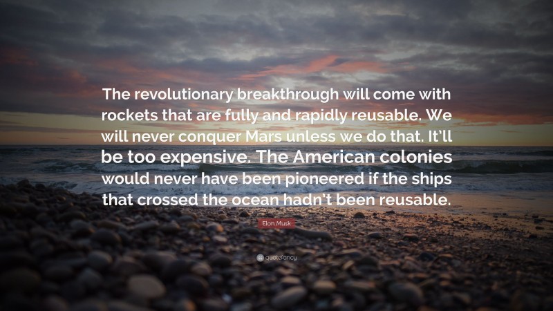 Elon Musk Quote: “The revolutionary breakthrough will come with rockets that are fully and rapidly reusable. We will never conquer Mars unless we do that. It’ll be too expensive. The American colonies would never have been pioneered if the ships that crossed the ocean hadn’t been reusable.”