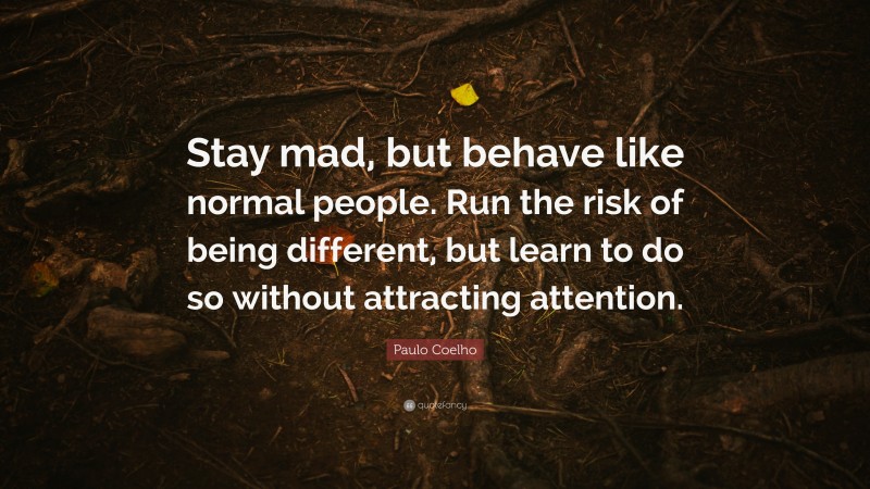 Paulo Coelho Quote: “Stay mad, but behave like normal people. Run the risk of being different, but learn to do so without attracting attention.”