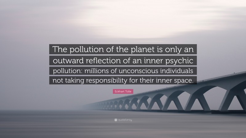 Eckhart Tolle Quote: “The pollution of the planet is only an outward reflection of an inner psychic pollution: millions of unconscious individuals not taking responsibility for their inner space.”