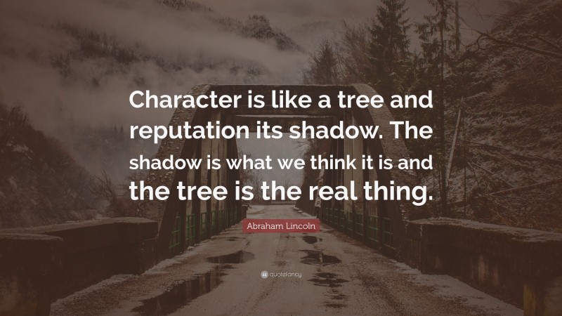 Abraham Lincoln Quote: “Character is like a tree and reputation its shadow. The shadow is what we think it is and the tree is the real thing.”