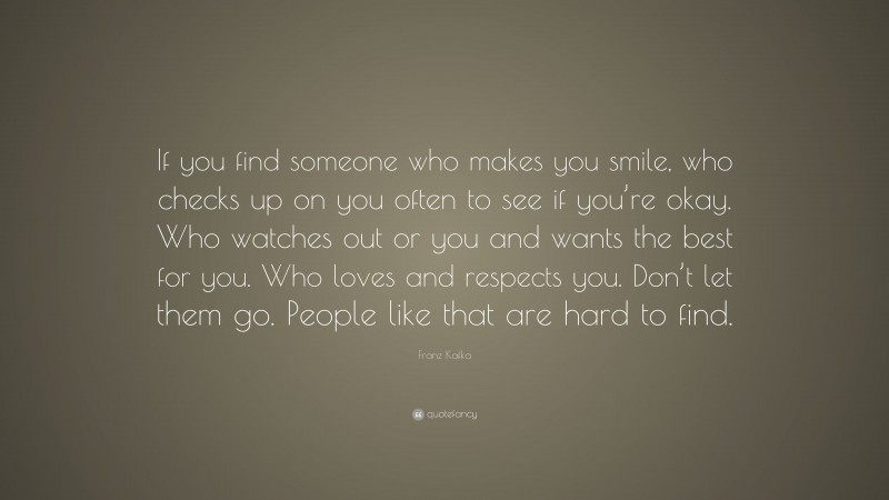 Franz Kafka Quote: “If you find someone who makes you smile, who checks up on you often to see if you’re okay. Who watches out or you and wants the best for you. Who loves and respects you. Don’t let them go. People like that are hard to find.”