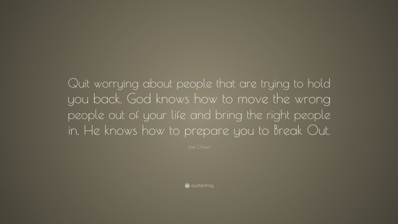 Joel Osteen Quote: “Quit worrying about people that are trying to hold you back. God knows how to move the wrong people out of your life and bring the right people in. He knows how to prepare you to Break Out.”