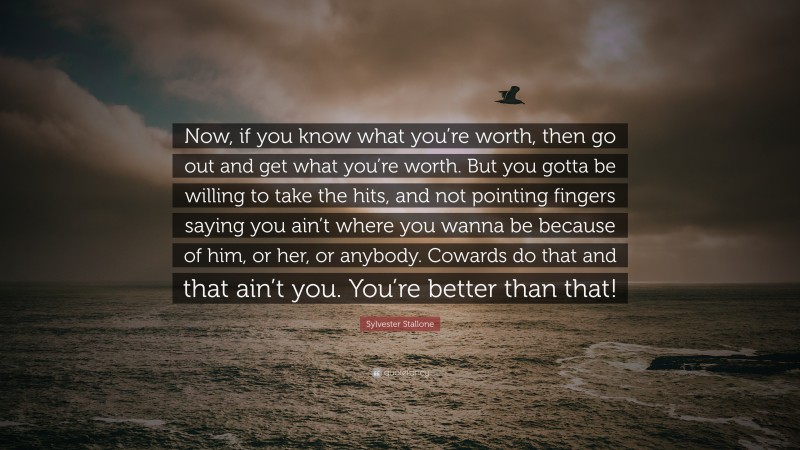 Sylvester Stallone Quote: “Now, if you know what you’re worth, then go out and get what you’re worth. But you gotta be willing to take the hits, and not pointing fingers saying you ain’t where you wanna be because of him, or her, or anybody. Cowards do that and that ain’t you. You’re better than that!”
