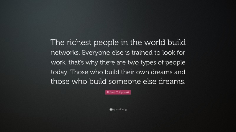 Robert T. Kiyosaki Quote: “The richest people in the world build networks. Everyone else is trained to look for work, that’s why there are two types of people today. Those who build their own dreams and those who build someone else dreams.”