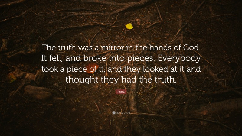 Rumi Quote: “The truth was a mirror in the hands of God. It fell, and broke into pieces. Everybody took a piece of it, and they looked at it and thought they had the truth.”