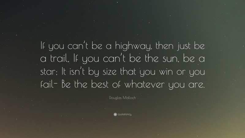 Douglas Malloch Quote: “If you can’t be a highway, then just be a trail, If you can’t be the sun, be a star; It isn’t by size that you win or you fail- Be the best of whatever you are.”