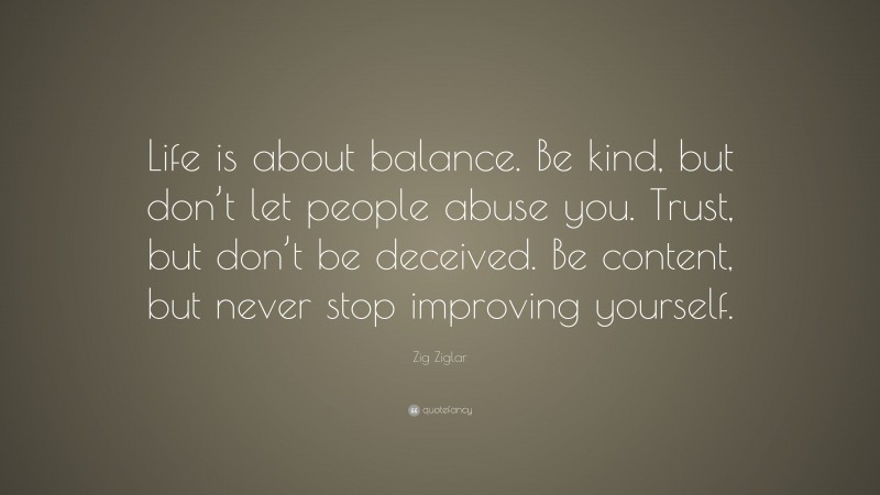 Zig Ziglar Quote: “Life is about balance. Be kind, but don’t let people abuse you. Trust, but don’t be deceived. Be content, but never stop improving yourself.”
