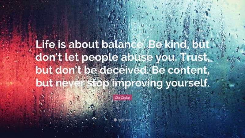 Zig Ziglar Quote: “Life is about balance. Be kind, but don’t let people abuse you. Trust, but don’t be deceived. Be content, but never stop improving yourself.”