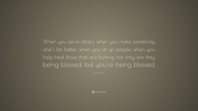 Joel Osteen Quote: “When you serve others, when you make somebody else’s life better, when you lift up people, when you help heal those that are hurting, not only are they being blessed, but you’re being blessed.”