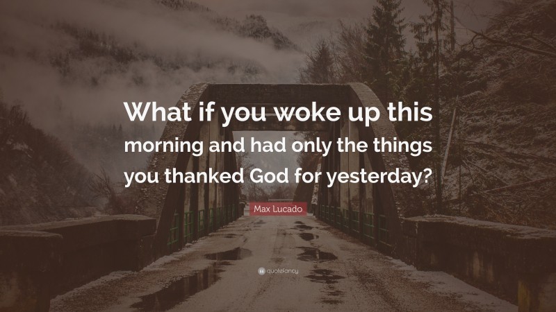 Max Lucado Quote: “What if you woke up this morning and had only the things you thanked God for yesterday?”