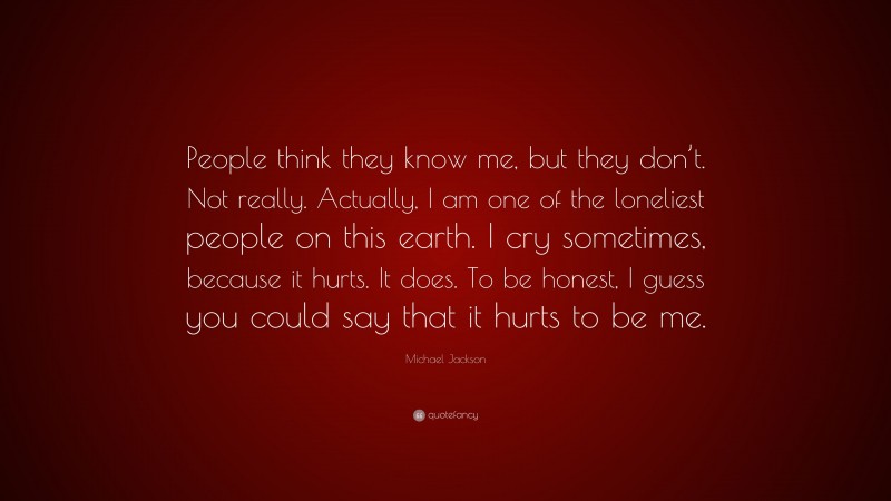 Michael Jackson Quote: “People think they know me, but they don’t. Not really. Actually, I am one of the loneliest people on this earth. I cry sometimes, because it hurts. It does. To be honest, I guess you could say that it hurts to be me.”