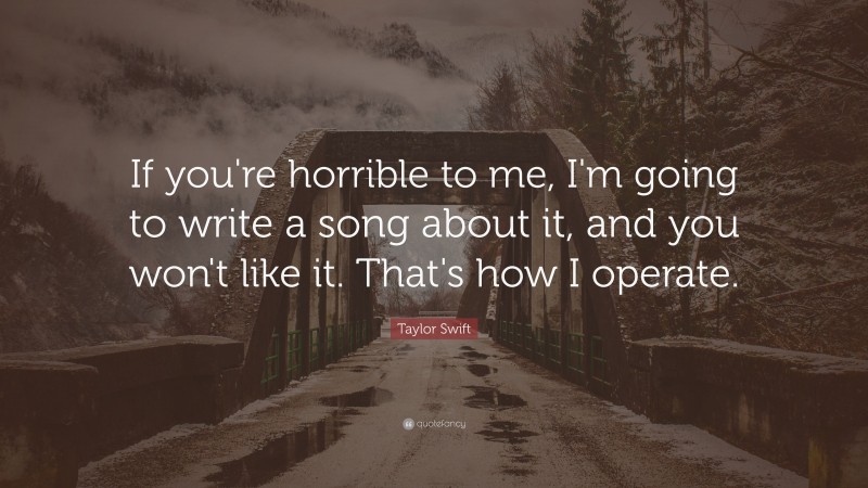 Taylor Swift Quote: “If you're horrible to me, I'm going to write a song about it, and you won't like it.  That's how I operate.”