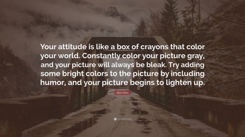 Allen Klein Quote: “Your attitude is like a box of crayons that color your world. Constantly color your picture gray, and your picture will always be bleak. Try adding some bright colors to the picture by including humor, and your picture begins to lighten up.”