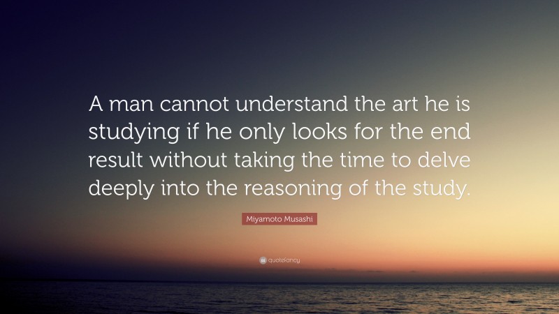 Miyamoto Musashi Quote: “A man cannot understand the art he is studying if he only looks for the end result without taking the time to delve deeply into the reasoning of the study.”