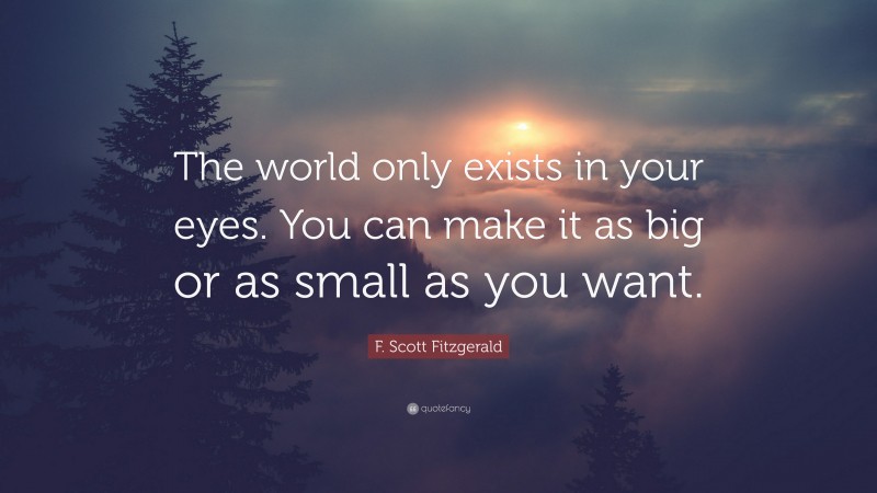 F. Scott Fitzgerald Quote: “The world only exists in your eyes. You can make it as big or as small as you want.”