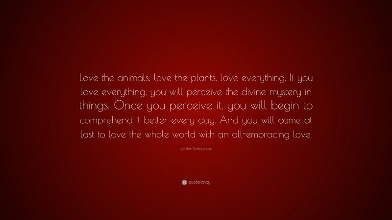 Fyodor Dostoyevsky Quote: “Love the animals, love the plants, love everything. If you love everything, you will perceive the divine mystery in things. Once you perceive it, you will begin to comprehend it better every day. And you will come at last to love the whole world with an all-embracing love.”