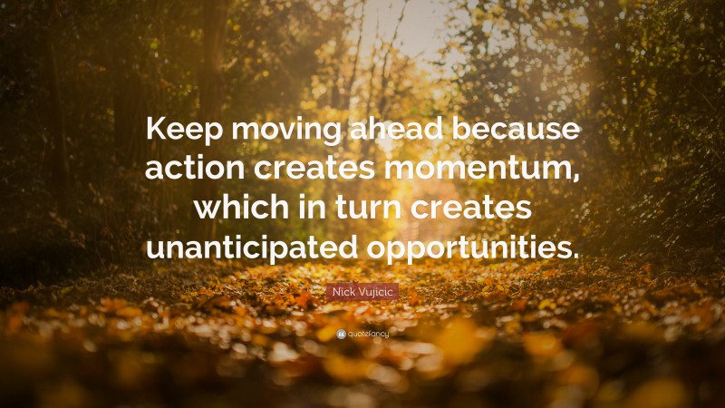 Nick Vujicic Quote: “Keep moving ahead because action creates momentum, which in turn creates unanticipated opportunities.”