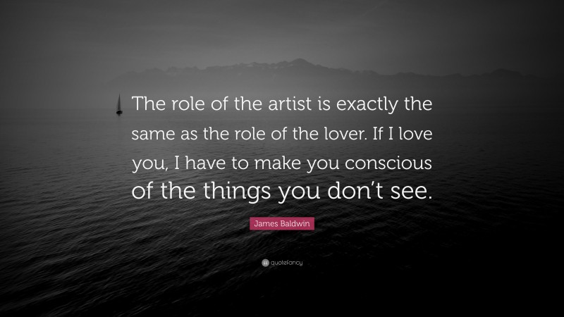 James Baldwin Quote: “The role of the artist is exactly the same as the role of the lover. If I love you, I have to make you conscious of the things you don’t see.”
