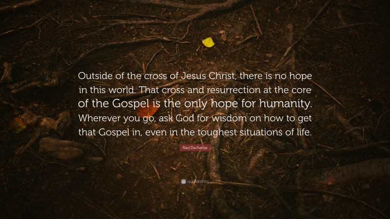 Ravi Zacharias Quote: “Outside of the cross of Jesus Christ, there is no hope in this world. That cross and resurrection at the core of the Gospel is the only hope for humanity. Wherever you go, ask God for wisdom on how to get that Gospel in, even in the toughest situations of life.”