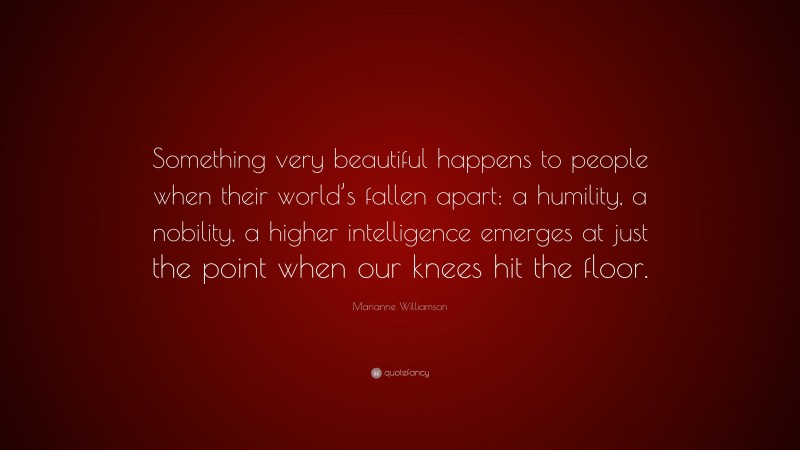 Marianne Williamson Quote: “Something very beautiful happens to people when their world’s fallen apart: a humility, a nobility, a higher intelligence emerges at just the point when our knees hit the floor.”