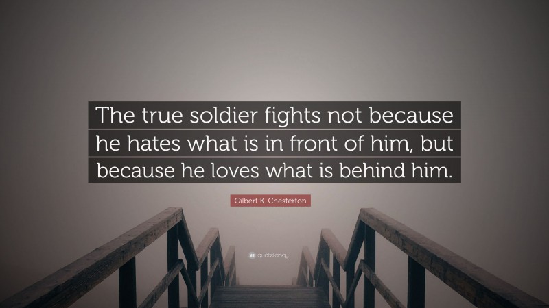 Gilbert K. Chesterton Quote: “The true soldier fights not because he hates what is in front of him, but because he loves what is behind him.”