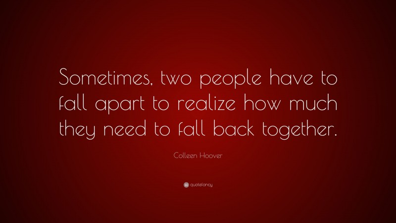 Colleen Hoover Quote: “Sometimes, two people have to fall apart to realize how much they need to fall back together.”