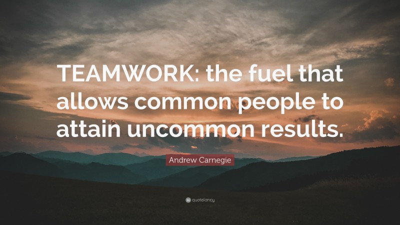Andrew Carnegie Quote: “TEAMWORK: the fuel that allows common people to attain uncommon results.”