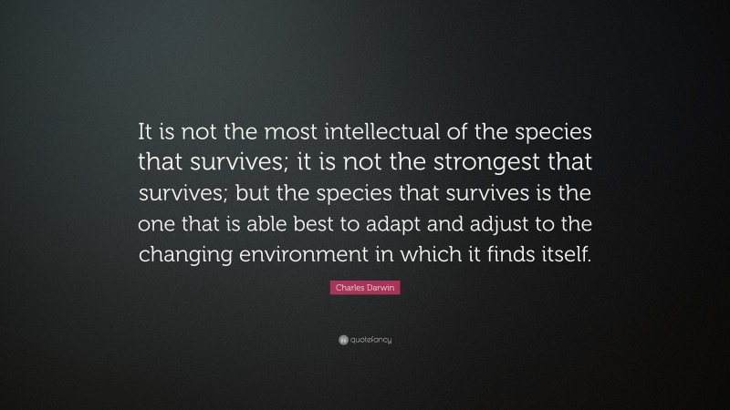 Charles Darwin Quote: “It is not the most intellectual of the species that survives; it is not the strongest that survives; but the species that survives is the one that is able best to adapt and adjust to the changing environment in which it finds itself.”