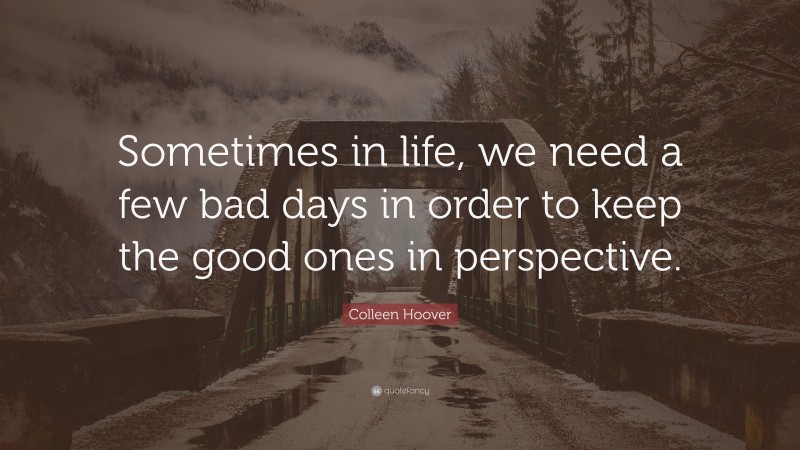 Colleen Hoover Quote: “Sometimes in life, we need a few bad days in order to keep the good ones in perspective.”