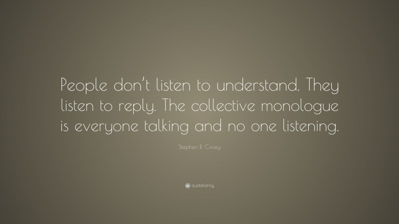 Stephen R. Covey Quote: “People don’t listen to understand. They listen to reply. The collective monologue is everyone talking and no one listening.”