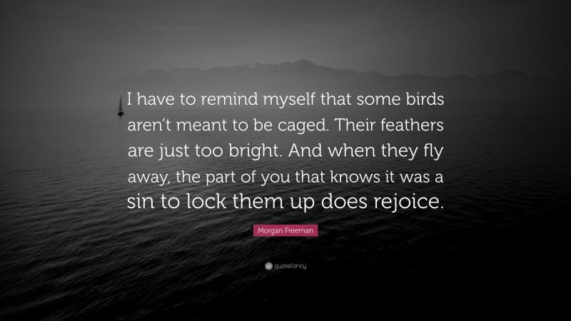 Morgan Freeman Quote: “I have to remind myself that some birds aren’t meant to be caged. Their feathers are just too bright. And when they fly away, the part of you that knows it was a sin to lock them up does rejoice.”