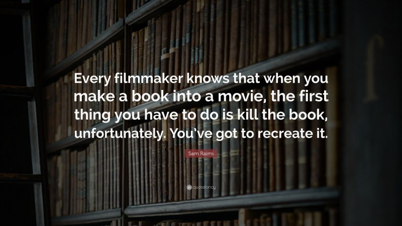Sam Raimi Quote: “Every filmmaker knows that when you make a book into a movie, the first thing you have to do is kill the book, unfortunately. You’ve got to recreate it.”
