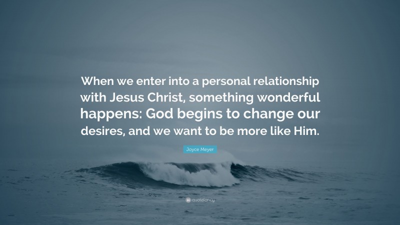 Joyce Meyer Quote: “When we enter into a personal relationship with Jesus Christ, something wonderful happens: God begins to change our desires, and we want to be more like Him.”