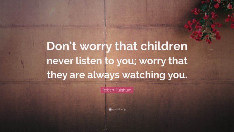 Robert Fulghum Quote: “Don’t worry that children never listen to you; worry that they are always watching you.”