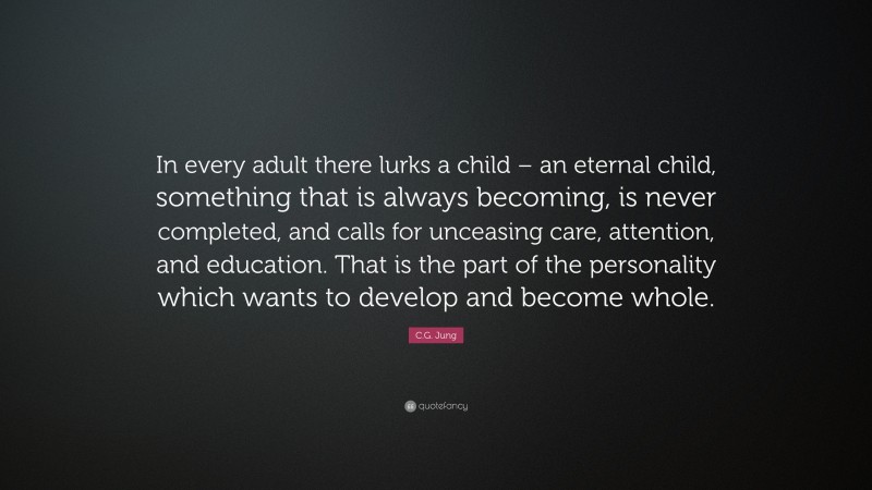 C.G. Jung Quote: “In every adult there lurks a child – an eternal child, something that is always becoming, is never completed, and calls for unceasing care, attention, and education. That is the part of the personality which wants to develop and become whole.”