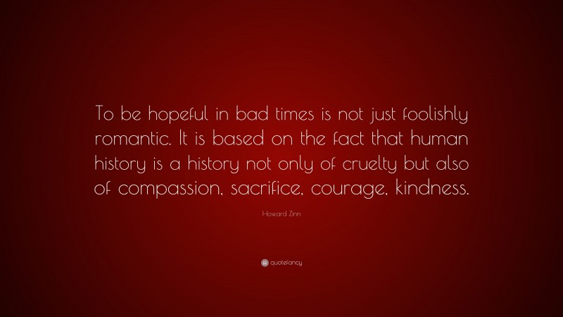 Howard Zinn Quote: “To be hopeful in bad times is not just foolishly romantic. It is based on the fact that human history is a history not only of cruelty but also of compassion, sacrifice, courage, kindness.”
