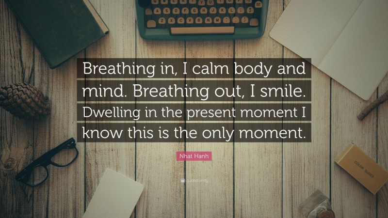 Nhat Hanh Quote: “Breathing in, I calm body and mind. Breathing out, I smile. Dwelling in the present moment I know this is the only moment.”