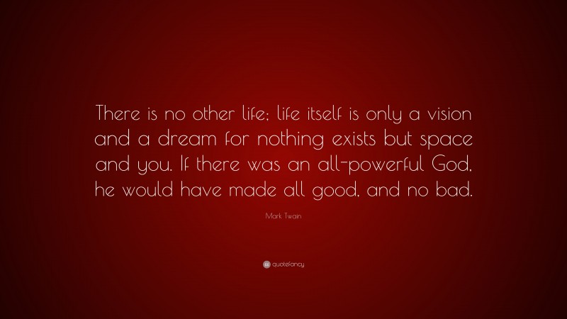 Mark Twain Quote: “There is no other life; life itself is only a vision and a dream for nothing exists but space and you. If there was an all-powerful God, he would have made all good, and no bad.”