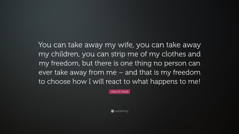Viktor E. Frankl Quote: “You can take away my wife, you can take away my children, you can strip me of my clothes and my freedom, but there is one thing no person can ever take away from me – and that is my freedom to choose how I will react to what happens to me!”