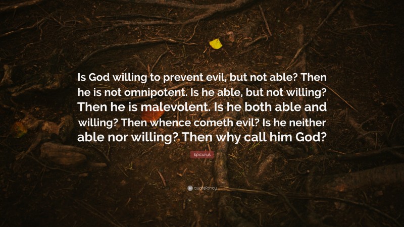 Epicurus Quote: “Is God willing to prevent evil, but not able? Then he is not omnipotent. Is he able, but not willing? Then he is malevolent. Is he both able and willing? Then whence cometh evil? Is he neither able nor willing? Then why call him God?”