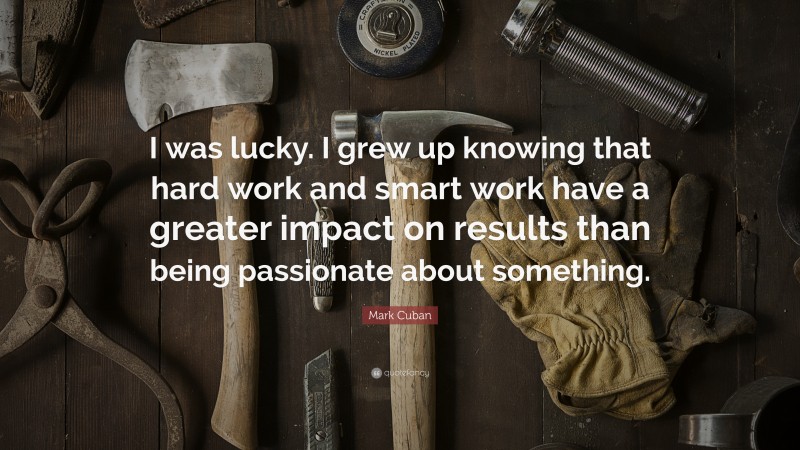 Mark Cuban Quote: “I was lucky. I grew up knowing that hard work and smart work have a greater impact on results than being passionate about something.”