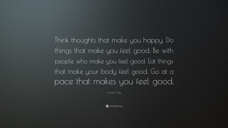 Louise Hay Quote: “Think thoughts that make you happy. Do things that make you feel good. Be with people who make you feel good. Eat things that make your body feel good. Go at a pace that makes you feel good.”