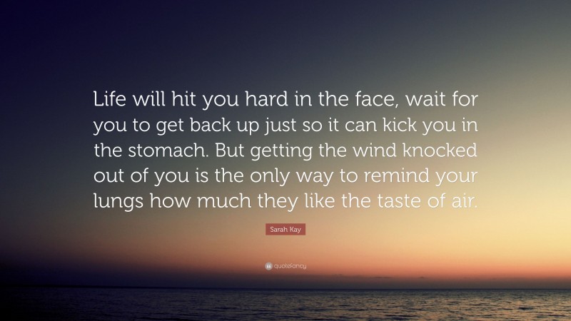 Sarah Kay Quote: “Life will hit you hard in the face, wait for you to get back up just so it can kick you in the stomach. But getting the wind knocked out of you is the only way to remind your lungs how much they like the taste of air.”