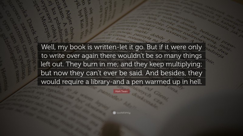 Mark Twain Quote: “Well, my book is written-let it go. But if it were only to write over again there wouldn’t be so many things left out. They burn in me; and they keep multiplying; but now they can’t ever be said. And besides, they would require a library-and a pen warmed up in hell.”
