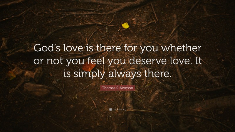 Thomas S. Monson Quote: “God’s love is there for you whether or not you feel you deserve love. It is simply always there.”