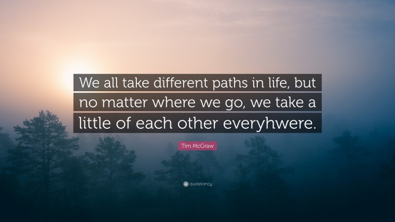 Tim McGraw Quote: “We all take different paths in life, but no matter where we go, we take a little of each other everyhwere.”