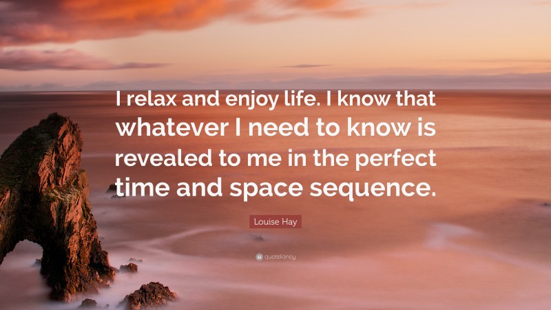 Louise Hay Quote: “I relax and enjoy life. I know that whatever I need to know is revealed to me in the perfect time and space sequence.”