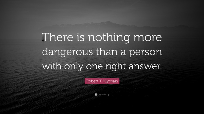 Robert T. Kiyosaki Quote: “There is nothing more dangerous than a person with only one right answer.”