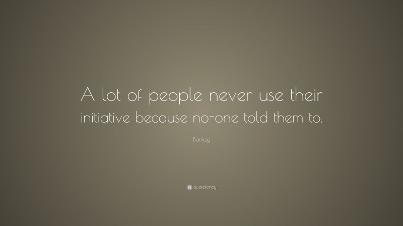 Banksy Quote: “A lot of people never use their initiative because no-one told them to.”