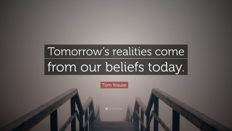 Tom Krause Quote: “Tomorrow’s realities come from our beliefs today.”